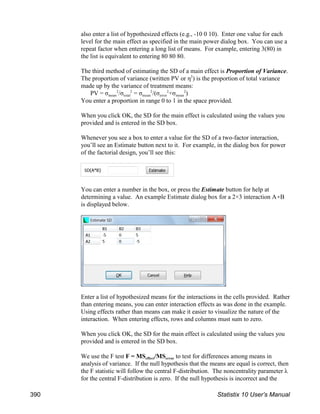 also enter a list of hypothesized effects (e.g., -10 0 10). Enter one value for each
level for the main effect as specified in the main power dialog box. You can use a
repeat factor when entering a long list of means. For example, entering 3(80) in
the list is equivalent to entering 80 80 80.
The third method of estimating the SD of a main effect is Proportion of Variance.
The proportion of variance (written PV or η ) is the proportion of total variance
2
made up by the variance of treatment means:
mean total mean error mean
PV = σ /σ = σ /(σ +σ )
2 2 2 2 2
You enter a proportion in range 0 to 1 in the space provided.
When you click OK, the SD for the main effect is calculated using the values you
provided and is entered in the SD box.
Whenever you see a box to enter a value for the SD of a two-factor interaction,
you’ll see an Estimate button next to it. For example, in the dialog box for power
of the factorial design, you’ll see this:
You can enter a number in the box, or press the Estimate button for help at
determining a value. An example Estimate dialog box for a 2×3 interaction A(B
is displayed below.
Enter a list of hypothesized means for the interactions in the cells provided. Rather
than entering means, you can enter interaction effects as was done in the example.
Using effects rather than means can make it easier to visualize the nature of the
interaction. When entering effects, rows and columns must sum to zero.
When you click OK, the SD for the main effect is calculated using the values you
provided and is entered in the SD box.
effect error
We use the F test F = MS /MS to test for differences among means in
analysis of variance. If the null hypothesis that the means are equal is correct, then
the F statistic will follow the central F-distribution. The noncentrality parameter λ
for the central F-distribution is zero. If the null hypothesis is incorrect and the
390 Statistix 10 User’s Manual
 