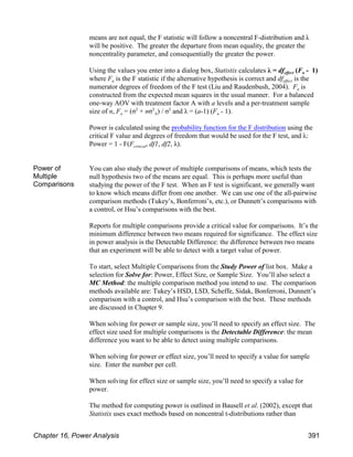 means are not equal, the F statistic will follow a noncentral F-distribution and λ
will be positive. The greater the departure from mean equality, the greater the
noncentrality parameter, and consequentially the greater the power.
effect a
Using the values you enter into a dialog box, Statistix calculates λ = df (F - 1)
a effect
where F is the F statistic if the alternative hypothesis is correct and df is the
a
numerator degrees of freedom of the F test (Liu and Raudenbush, 2004). F is
constructed from the expected mean squares in the usual manner. For a balanced
one-way AOV with treatment factor A with a levels and a per-treatment sample
a A a
size of n, F = (σ + nσ ) / σ and λ = (a-1) (F - 1).
2 2 2
Power is calculated using the probability function for the F distribution using the
critical F value and degrees of freedom that would be used for the F test, and λ:
critical
Power = 1 - F(F , df1, df2, λ).
Power of
Multiple
Comparisons
You can also study the power of multiple comparisons of means, which tests the
null hypothesis two of the means are equal. This is perhaps more useful than
studying the power of the F test. When an F test is significant, we generally want
to know which means differ from one another. We can use one of the all-pairwise
comparison methods (Tukey’s, Bonferroni’s, etc.), or Dunnett’s comparisons with
a control, or Hsu’s comparisons with the best.
Reports for multiple comparisons provide a critical value for comparisons. It’s the
minimum difference between two means required for significance. The effect size
in power analysis is the Detectable Difference: the difference between two means
that an experiment will be able to detect with a target value of power.
To start, select Multiple Comparisons from the Study Power of list box. Make a
selection for Solve for: Power, Effect Size, or Sample Size. You’ll also select a
MC Method: the multiple comparison method you intend to use. The comparison
methods available are: Tukey’s HSD, LSD, Scheffe, Sidak, Bonferroni, Dunnett’s
comparison with a control, and Hsu’s comparison with the best. These methods
are discussed in Chapter 9.
When solving for power or sample size, you’ll need to specify an effect size. The
effect size used for multiple comparisons is the Detectable Difference: the mean
difference you want to be able to detect using multiple comparisons.
When solving for power or effect size, you’ll need to specify a value for sample
size. Enter the number per cell.
When solving for effect size or sample size, you’ll need to specify a value for
power.
The method for computing power is outlined in Bausell et al. (2002), except that
Statistix uses exact methods based on noncentral t-distributions rather than
Chapter 16, Power Analysis 391
 