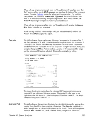 When solving for power or sample size, you’ll need to specify an effect size. For
the F test, the effect size is SD(Treatment): the standard deviation of the treatment
means. Press the Estimate button for help at arriving at a value. For multiple
comparisons, the effect size is Detectable Difference: the mean difference you
want to be able to detect using multiple comparisons. You’ll also select a MC
Method: the multiple comparison method you intend to use.
When solving for power or effect size, you’ll need to specify a value for Sample
Size. Enter a number per treatment.
When solving for effect size or sample size, you’ll need to specify a value for
Power. Press OK to display the report.
Example The dialog box on the preceding page illustrates how to solve for power of the F
test for a one-way AOV with 5 treatments and a sample size of 6 per treatment. A
value of 10 was entered for SD(Error): the random variation within a treatment.
The SD(Treatment) value of 0.70711 was calculated using the Estimate dialog box
using the Range and Mean Pattern method. A value of 20 was entered for range
and the minimum SD pattern selected. The results are displayed below.
The report displays the method used to estimate SD(Treatment), in this case a
range of 20 and minimum SD mean pattern. The critical F value used to test
significance for this model is 2.76 with degrees of freedom 4 and 25. The power
computed using 12.00 for λ is 0.714.
Example Plot The dialog box on the next page illustrates how to plot the power for sample sizes
ranging from 3 to 12 for three possible effect sizes. The Solve for variable (i.e.,
power, sample size, or effect size) is plotted on the Y axis. There are five options
for the X Axis Variable and Lines Variable: power, sample size, effect size,
Power Analysis for One-Way AOV
Study Power of F Test
Solve for Power
Given
Alpha 0.05
Number of Treatments 5
SD(Error) 10
Range 20
Pattern Minimum SD
SD(Treatment) 7.0711
Sample Size (per trt) 6
Total Sample Size 30
Results
Power 0.714
Critical F Value 2.76
DF 4,25
NCP (λ) 12.00
Chapter 16, Power Analysis 393
 