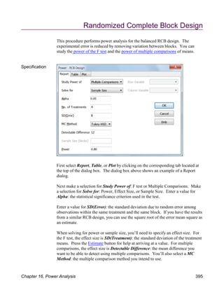 Randomized Complete Block Design
This procedure performs power analysis for the balanced RCB design. The
experimental error is reduced by removing variation between blocks. You can
study the power of the F test and the power of multiple comparisons of means.
Specification
First select Report, Table, or Plot by clicking on the corresponding tab located at
the top of the dialog box. The dialog box above shows an example of a Report
dialog.
Next make a selection for Study Power of: F test or Multiple Comparisons. Make
a selection for Solve for: Power, Effect Size, or Sample Size. Enter a value for
Alpha: the statistical significance criterion used in the test.
Enter a value for SD(Error): the standard deviation due to random error among
observations within the same treatment and the same block. If you have the results
from a similar RCB design, you can use the square root of the error mean square as
an estimate.
When solving for power or sample size, you’ll need to specify an effect size. For
the F test, the effect size is SD(Treatment): the standard deviation of the treatment
means. Press the Estimate button for help at arriving at a value. For multiple
comparisons, the effect size is Detectable Difference: the mean difference you
want to be able to detect using multiple comparisons. You’ll also select a MC
Method: the multiple comparison method you intend to use.
Chapter 16, Power Analysis 395
 