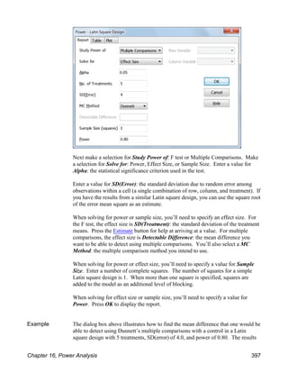 Next make a selection for Study Power of: F test or Multiple Comparisons. Make
a selection for Solve for: Power, Effect Size, or Sample Size. Enter a value for
Alpha: the statistical significance criterion used in the test.
Enter a value for SD(Error): the standard deviation due to random error among
observations within a cell (a single combination of row, column, and treatment). If
you have the results from a similar Latin square design, you can use the square root
of the error mean square as an estimate.
When solving for power or sample size, you’ll need to specify an effect size. For
the F test, the effect size is SD(Treatment): the standard deviation of the treatment
means. Press the Estimate button for help at arriving at a value. For multiple
comparisons, the effect size is Detectable Difference: the mean difference you
want to be able to detect using multiple comparisons. You’ll also select a MC
Method: the multiple comparison method you intend to use.
When solving for power or effect size, you’ll need to specify a value for Sample
Size. Enter a number of complete squares. The number of squares for a simple
Latin square design is 1. When more than one square is specified, squares are
added to the model as an additional level of blocking.
When solving for effect size or sample size, you’ll need to specify a value for
Power. Press OK to display the report.
Example The dialog box above illustrates how to find the mean difference that one would be
able to detect using Dunnett’s multiple comparisons with a control in a Latin
square design with 5 treatments, SD(error) of 4.0, and power of 0.80. The results
Chapter 16, Power Analysis 397
 