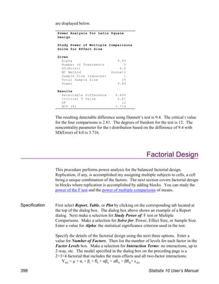 are displayed below.
The resulting detectable difference using Dunnett’s test is 9.4. The critical t value
for the four comparisons is 2.81. The degrees of freedom for the test is 12. The
noncentrality parameter for the t distribution based on the difference of 9.4 with
SD(Error) of 4.0 is 3.716.
Factorial Design
This procedure performs power analysis for the balanced factorial design.
Replication, if any, is accomplished my assigning multiple subjects to cells, a cell
being a unique combination of the factors. The next section covers factorial design
in blocks where replication is accomplished by adding blocks. You can study the
power of the F test and the power of multiple comparisons of means.
Specification First select Report, Table, or Plot by clicking on the corresponding tab located at
the top of the dialog box. The dialog box above shows an example of a Report
dialog. Next make a selection for Study Power of: F test or Multiple
Comparisons. Make a selection for Solve for: Power, Effect Size, or Sample Size.
Enter a value for Alpha: the statistical significance criterion used in the test.
Specify the details of the factorial design using the next three options. Enter a
value for Number of Factors. Then list the number of levels for each factor in the
Factor Levels box. Make a selection for Interaction Terms: no interactions, up to
2-way, etc. The model specified in the dialog box on the preceding page is a
2×3×4 factorial that includes the main effects and all two-factor interactions:
ijkl i j k ij ik jk ijkl
Y = µ + α + β + & + αβ + α& + β& + ε
Power Analysis for Latin Square
Design
Study Power of Multiple Comparisons
Solve for Effect Size
Given
Alpha 0.05
Number of Treatments 5
SD(Error) 4.0
MC Method Dunnett
Sample Size (squares) 1
Total Sample Size 25
Power 0.80
Results
Detectable Difference 9.400
Critical T Value 2.81
DF 12
NCP (δ) 3.716
398 Statistix 10 User’s Manual
 