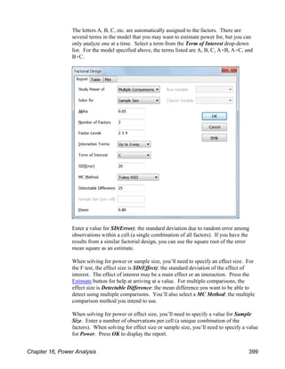 The letters A, B, C, etc. are automatically assigned to the factors. There are
several terms in the model that you may want to estimate power for, but you can
only analyze one at a time. Select a term from the Term of Interest drop-down
list. For the model specified above, the terms listed are A, B, C, A(B, A(C, and
B(C.
Enter a value for SD(Error): the standard deviation due to random error among
observations within a cell (a single combination of all factors). If you have the
results from a similar factorial design, you can use the square root of the error
mean square as an estimate.
When solving for power or sample size, you’ll need to specify an effect size. For
the F test, the effect size is SD(Effect): the standard deviation of the effect of
interest. The effect of interest may be a main effect or an interaction. Press the
Estimate button for help at arriving at a value. For multiple comparisons, the
effect size is Detectable Difference: the mean difference you want to be able to
detect using multiple comparisons. You’ll also select a MC Method: the multiple
comparison method you intend to use.
When solving for power or effect size, you’ll need to specify a value for Sample
Size. Enter a number of observations per cell (a unique combination of the
factors). When solving for effect size or sample size, you’ll need to specify a value
for Power. Press OK to display the report.
Chapter 16, Power Analysis 399
 