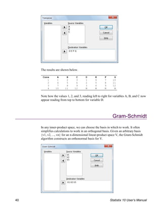 Case A B C D E F G
1 1 2 3 1 4 7 10
2 4 5 6 2 5 8 11
3 7 8 9 3 6 9 12
4 10 11 12 M M M M
The results are shown below.
Note how the values 1, 2, and 3, reading left to right for variables A, B, and C now
appear reading from top to bottom for variable D.
Gram-Schmidt
In any inner-product space, we can choose the basis in which to work. It often
simplifies calculations to work in an orthogonal basis. Given an arbitrary basis
{v1, v2, ..., vn} for an n-dimensional linear-product space V, the Gram-Schmidt
algorithm constructs an orthonormal basis for V.
40 Statistix 10 User’s Manual
 