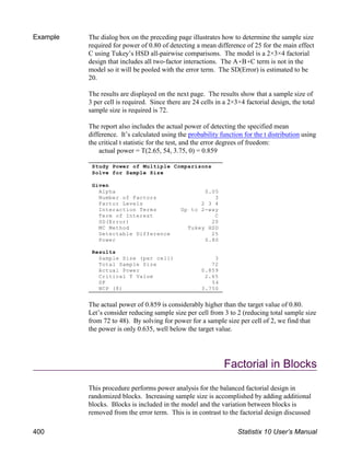 Example The dialog box on the preceding page illustrates how to determine the sample size
required for power of 0.80 of detecting a mean difference of 25 for the main effect
C using Tukey’s HSD all-pairwise comparisons. The model is a 2×3×4 factorial
design that includes all two-factor interactions. The A(B(C term is not in the
model so it will be pooled with the error term. The SD(Error) is estimated to be
20.
The results are displayed on the next page. The results show that a sample size of
3 per cell is required. Since there are 24 cells in a 2×3×4 factorial design, the total
sample size is required is 72.
The report also includes the actual power of detecting the specified mean
difference. It’s calculated using the probability function for the t distribution using
the critical t statistic for the test, and the error degrees of freedom:
actual power = T(2.65, 54, 3.75, 0) = 0.859
The actual power of 0.859 is considerably higher than the target value of 0.80.
Let’s consider reducing sample size per cell from 3 to 2 (reducing total sample size
from 72 to 48). By solving for power for a sample size per cell of 2, we find that
the power is only 0.635, well below the target value.
Factorial in Blocks
This procedure performs power analysis for the balanced factorial design in
randomized blocks. Increasing sample size is accomplished by adding additional
blocks. Blocks is included in the model and the variation between blocks is
removed from the error term. This is in contrast to the factorial design discussed
Study Power of Multiple Comparisons
Solve for Sample Size
Given
Alpha 0.05
Number of Factors 3
Factor Levels 2 3 4
Interaction Terms Up to 2-way
Term of Interest C
SD(Error) 20
MC Method Tukey HSD
Detectable Difference 25
Power 0.80
Results
Sample Size (per cell) 3
Total Sample Size 72
Actual Power 0.859
Critical T Value 2.65
DF 54
NCP (δ) 3.750
400 Statistix 10 User’s Manual
 