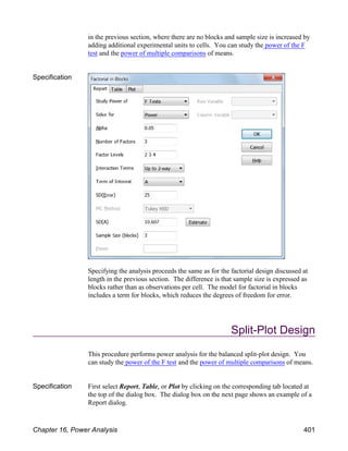 in the previous section, where there are no blocks and sample size is increased by
adding additional experimental units to cells. You can study the power of the F
test and the power of multiple comparisons of means.
Specification
Specifying the analysis proceeds the same as for the factorial design discussed at
length in the previous section. The difference is that sample size is expressed as
blocks rather than as observations per cell. The model for factorial in blocks
includes a term for blocks, which reduces the degrees of freedom for error.
Split-Plot Design
This procedure performs power analysis for the balanced split-plot design. You
can study the power of the F test and the power of multiple comparisons of means.
Specification First select Report, Table, or Plot by clicking on the corresponding tab located at
the top of the dialog box. The dialog box on the next page shows an example of a
Report dialog.
Chapter 16, Power Analysis 401
 