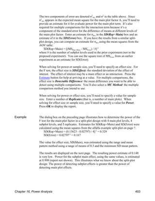 RA
The two components of error are denoted σ and σ in the table above. Since
2 2
RA
σ appears in the expected mean square for the main plot factor A, you’ll need to
2
provide an estimate for it for evaluate power for the main plot term. It’s also
required for multiple comparisons for the interaction term because it’s a
component of the standard error for the difference of means at different levels of
RA
the main plot factor. Enter an estimate for σ in the SD(Rep(Main) box and an
estimate of σ in the SD(Error) box. If you have the results from a similar split-
RA
plot design, you can compute an estimate for σ using the mean squares from the
AOV table:
Rep(Main Error
SD(Rep(Main) = [(MS - MS ) / b]-2
where b is the number of subplot levels used in the prior experiment (not in the
Error
proposed experiment). You can use the square root of MS from an earlier
experiment as an estimate for SD(Error).
When solving for power or sample size, you’ll need to specify an effect size. For
the F test, the effect size is SD(Effect): the standard deviation of the effect of
interest. The effect of interest may be a main effect or an interaction. Press the
Estimate button for help at arriving at a value. For multiple comparisons, the
effect size is Detectable Difference: the mean difference you want to be able to
detect using multiple comparisons. You’ll also select a MC Method: the multiple
comparison method you intend to use.
When solving for power or effect size, you’ll need to specify a value for sample
size. Enter a number of Replicates (that is, a number of main plots). When
solving for effect size or sample size, you’ll need to specify a value for Power.
Press OK to display the report.
Example The dialog box on the preceding page illustrates how to determine the power of the
F test for the main plot factor in a split-plot design with 4 main plot levels, 4
subplot levels, and 5 replicates. Estimates for SD(Rep(Main) and SD(Error) were
calculated using the mean squares from the alfalfa example split-plot on page ?.
SD(Rep(Main) = (0.13623 - 0.02797) / 4] = 0.329
-2
SD(Error) = 0.02797 = 0.167
-2
The value for effect size, SD(Main), was estimated using the range and mean
pattern method using a range of means of 0.3 and the minimum SD mean pattern.
The results are displayed on the next page. The resulting power estimate of 0.148
is very low. Power for the subplot main effect, using the same values, is estimated
at 0.998 (report not shown). This illustrates what we know about the split-plot
design: The power of detecting subplot effects is greater than the power of
detecting main plot effects.
Chapter 16, Power Analysis 403
 