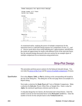 As mentioned earlier, studying the power of multiple comparisons for the
RA
interaction term in a split-plot design requires two components of error, σ and
2
σ . Statistix pools these errors using Satterthwaite’s approximation, and therefore
2
the results are approximate for means with different levels of the main plot factor.
See the strip-plot design discussed in the next section for an example report of
multiple comparisons for an interaction using pooled error.
Strip-Plot Design
This procedure performs power analysis for the balanced strip-plot design. You
can study the power of the F test and the power of multiple comparisons of means.
Specification First select Report, Table, or Plot by clicking on the corresponding tab located at
the top of the dialog box. The dialog box on the next page shows an example of a
Report dialog.
Next make a selection for Study Power of: F test or Multiple Comparisons. Make
a selection for Solve for: Power, Effect Size, or Sample Size. Enter a value for
Alpha: the statistical significance criterion used in the test.
A strip-plot design has two factors, the horizontal and vertical factors. Enter the
number of levels for the horizontal factor in the Horizontal Levels box. Enter the
number of levels for the sub-plot factor in the Vertical Levels box.
Power Analysis for Split-Plot Design
Study Power of F Test
Solve for Power
Given
Alpha 0.05
Main Plot Levels 4
Subplot Levels 4
Term of Interest Main
SD(Rep*Main) 0.329
SD(Error) 0.167
Range 0.3
Pattern Minimum SD
SD(Main) 0.1225
Replicates 5
Total Sample Size 80
Results
Power 0.148
Critical F Value 3.49
DF 3,12
NCP (λ) 1.954
404 Statistix 10 User’s Manual
 
