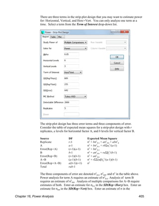 There are three terms in the strip-plot design that you may want to estimate power
for: Horizontal, Vertical, and Horz(Vert. You can only analyze one term at a
time. Select a term from the Term of Interest drop-down list.
The strip-plot design has three error terms and three components of error.
Consider the table of expected mean squares for a strip-plot design with r
replicates, a levels for horizontal factor A, and b levels for vertical factor B.
Source DF Expected Mean Square
RA RB R
Replicate r-1 σ + bσ + aσ + abσ
2 2 2 2
RA i
A a-1 σ + bσ + rbΣα /(a-1)
2 2 2
RA
Error(Rep(A) (r-1)(a-1) σ + bσ
2 2
RB j
B b-1 σ + aσ + raΣβ /(b-1)
2 2 2
RB
Error(Rep(B) (r-1)(b-1) σ + aσ
2 2
ij
A(B (a-1)(b-1) σ + rΣΣ(αβ) /(a-1)(b-1)
2 2
Error(Rep(A(B) a(b-1)(r-1) σ2
Total rab-1
RA RB
The three components of error are denoted σ , σ , and σ in the table above.
2 2 2
RA
Power analysis for term A requires an estimate of σ . Analysis of term B
2
RB
requires an estimate of σ . Analysis of multiple comparisons for A(B require
2
RA
estimates of both. Enter an estimate for σ in the SD(Rep(Horz) box. Enter an
RB
estimate for σ in the SD(Rep(Vert) box. Enter an estimate of σ in the
Chapter 16, Power Analysis 405
 