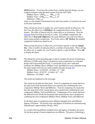 SD(Error) box. If you have the results from a similar strip-plot design, you can
compute estimates using the mean squares from the AOV table:
Rep(Horz Error
SD(Rep(Horz) = [(MS - MS ) / b]-2
Rep(Vert Error
SD(Rep(Vert) = [(MS - MS ) / a]-2
Error
SD(Error) = [MS ]-2
where a is the number of horizontal levels and b the number of vertical levels used
in the prior experiment.
When solving for power or sample size, you’ll need to specify an effect size. For
the F test, the effect size is SD(Effect): the standard deviation of the effect of
interest. The effect of interest may be a main effect or an interaction. Press the
Estimate button for help at arriving at a value. For multiple comparisons, the
effect size is Detectable Difference: the mean difference you want to be able to
detect using multiple comparisons. You’ll also select a MC Method: the multiple
comparison method you intend to use.
When solving for power or effect size, you’ll need to specify a value for Sample
Size. Enter a number of replicates (that is, a number of main plots). When solving
for effect size or sample size, you’ll need to specify a value for Power. Press OK
to display the report.
Example The dialog box on the preceding page is used to compute the power of detecting a
difference of 2000 using Tukey’s all-pairwise mean comparisons in a strip-plot
design with 6 horizontal plot levels, 3 vertical plot levels, and 5 replicates.
Estimates for SD(Rep(Horz), SD(Rep(Vert), and SD(Error) were calculated using
the mean squares from the rice yield example strip-plot on page 227.
SD(Rep(Horz) = [(1492262 - 411646) / 3] = 600
-2
SD(Rep(Vert) = [(743727 - 411646) / 6] = 235
-2
SD(Error) = [411646] = 642
-2
The results are displayed on the next page.
The results are divided into three parts. Tests for comparing two means that have
the same level of the horizontal factor uses a pooled error combining the error
components SD(Rep(Horz) and SD(Error). Tests for comparing two means that
have the same level of the vertical factor uses a pooled error combining the error
components SD(Rep(Vert) and SD(Error). Comparisons of two means that have
the different levels of both the horizontal and vertical factors uses a pooled error
combining the error components SD(Rep(Horz), SD(Rep(Vert), and SD(Error).
So the three types of comparisons have different standard errors and different
degrees of freedom. The pooled errors and degrees of freedom are estimated using
Satterthwaite’s approximation (Welch, 1947).
As a result of having different standard errors and degrees of freedom, the power
for the three groups of mean comparisons are different. The power of detecting a
406 Statistix 10 User’s Manual
 