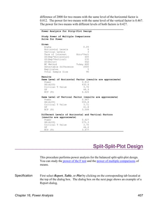 difference of 2000 for two means with the same level of the horizontal factor is
0.812. The power for two means with the same level of the vertical factor is 0.467.
The power for two means with different levels of both factors is 0.427.
Split-Split-Plot Design
This procedure performs power analysis for the balanced split-split-plot design.
You can study the power of the F test and the power of multiple comparisons of
means.
Specification First select Report, Table, or Plot by clicking on the corresponding tab located at
the top of the dialog box. The dialog box on the next page shows an example of a
Report dialog.
Power Analysis for Strip-Plot Design
Study Power of Multiple Comparisons
Solve for Power
Given
Alpha 0.05
Horizontal Levels 6
Vertical Levels 3
Term of Interest Horz*Vert
SD(Rep*Horizontal) 600
SD(Rep*Vertical) 235
SD(Error) 642
MC Method Tukey HSD
Detectable Difference 2000
Replicates 5
Total Sample Size 90
Results
Same Level of Horizontal Factor (results are approximate)
Power 0.812
SE(diff) 432.4
Critical T Value 3.70
DF 44.9
NCP (δ) 4.626
Same Level of Vertical Factor (results are approximate)
Power 0.467
SE(diff) 555.8
Critical T Value 3.71
DF 41.8
NCP (δ) 3.599
Different Levels of Horizontal and Vertical Factors
(results are approximate)
Power 0.427
SE(diff) 575.3
Critical T Value 3.70
DF 44.6
NCP (δ) 3.477
Chapter 16, Power Analysis 407
 