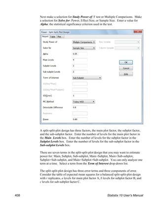 Next make a selection for Study Power of: F test or Multiple Comparisons. Make
a selection for Solve for: Power, Effect Size, or Sample Size. Enter a value for
Alpha: the statistical significance criterion used in the test.
A split-split-plot design has three factors, the main plot factor, the subplot factor,
and the sub-subplot factor. Enter the number of levels for the main plot factor in
the Main Levels box. Enter the number of levels for the subplot factor in the
Subplot Levels box. Enter the number of levels for the sub-subplot factor in the
Sub-subplot Levels box.
There are seven terms in the split-split-plot design that you may want to estimate
power for: Main, Subplot, Sub-subplot, Main(Subplot, Main(Sub-subplot,
Subplot(Sub-subplot, and Main(Subplot(Sub-subplot. You can only analyze one
term at a time. Select a term from the Term of Interest drop-down list.
The split-split-plot design has three error terms and three components of error.
Consider the table of expected mean squares for a balanced split-split-plot design
with r replicates, a levels for main plot factor A, b levels for subplot factor B, and
c levels for sub-subplot factor C.
408 Statistix 10 User’s Manual
 