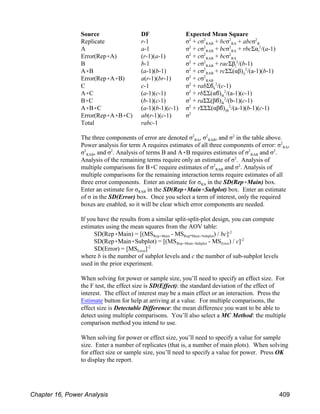 Source DF Expected Mean Square
RAB RA R
Replicate r-1 σ + cσ + bcσ + abcσ
2 2 2 2
RAB RA i
A a-1 σ + cσ + bcσ + rbcΣα /(a-1)
2 2 2 2
RAB RA
Error(Rep(A) (r-1)(a-1) σ + cσ + bcσ
2 2 2
RAB j
B b-1 σ + cσ + racΣβ /(b-1)
2 2 2
RAB ij
A(B (a-1)(b-1) σ + cσ + rcΣΣ(αβ) /(a-1)(b-1)
2 2 2
RAB
Error(Rep(A(B) a(r-1)(br-1) σ + cσ
2 2
k
C c-1 σ + rabΣ& /(c-1)
2 2
ik
A(C (a-1)(c-1) σ + rbΣΣ(α&) /(a-1)(c-1)
2 2
ik
B(C (b-1)(c-1) σ + raΣΣ(β&) /(b-1)(c-1)
2 2
ijk
A(B(C (a-1)(b-1)(c-1) σ + rΣΣΣ(αβ&) /(a-1)(b-1)(c-1)
2 2
Error(Rep(A(B(C) ab(r-1)(c-1) σ2
Total rabc-1
RA RAB
The three components of error are denoted σ , σ , and σ in the table above.
2 2 2
RA
Power analysis for term A requires estimates of all three components of error: σ ,
2
RAB RAB
σ , and σ . Analysis of terms B and A(B requires estimates of σ and σ .
2 2 2 2
Analysis of the remaining terms require only an estimate of σ . Analysis of
2
RAB
multiple comparisons for B(C require estimates of σ and σ . Analysis of
2 2
multiple comparisons for the remaining interaction terms require estimates of all
RA
three error components. Enter an estimate for σ in the SD(Rep(Main) box.
RAB
Enter an estimate for σ in the SD(Rep(Main(Subplot) box. Enter an estimate
of σ in the SD(Error) box. Once you select a term of interest, only the required
boxes are enabled, so it will be clear which error components are needed.
If you have the results from a similar split-split-plot design, you can compute
estimates using the mean squares from the AOV table:
Rep(Main Rep*Main(Subplot
SD(Rep(Main) = [(MS - MS ) / bc]-2
Rep(Main(Subplot Error
SD(Rep(Main(Subplot) = [(MS - MS ) / c]-2
Error
SD(Error) = [MS ]-2
where b is the number of subplot levels and c the number of sub-subplot levels
used in the prior experiment.
When solving for power or sample size, you’ll need to specify an effect size. For
the F test, the effect size is SD(Effect): the standard deviation of the effect of
interest. The effect of interest may be a main effect or an interaction. Press the
Estimate button for help at arriving at a value. For multiple comparisons, the
effect size is Detectable Difference: the mean difference you want to be able to
detect using multiple comparisons. You’ll also select a MC Method: the multiple
comparison method you intend to use.
When solving for power or effect size, you’ll need to specify a value for sample
size. Enter a number of replicates (that is, a number of main plots). When solving
for effect size or sample size, you’ll need to specify a value for power. Press OK
to display the report.
Chapter 16, Power Analysis 409
 