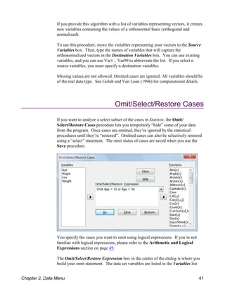 If you provide this algorithm with a list of variables representing vectors, it creates
new variables containing the values of a orthonormal basis (orthogonal and
normalized).
To use this procedure, move the variables representing your vectors to the Source
Variables box. Then, type the names of variables that will capture the
orthonormalized vectors in the Destination Variables box. You can use existing
variables, and you can use Var1 .. Var99 to abbreviate the list. If you select n
source variables, you must specify n destination variables.
Missing values are not allowed. Omitted cases are ignored. All variables should be
of the real data type. See Golub and Van Loan (1996) for computational details.
Omit/Select/Restore Cases
If you want to analyze a select subset of the cases in Statistix, the Omit/
Select/Restore Cases procedure lets you temporarily “hide” some of your data
from the program. Once cases are omitted, they’re ignored by the statistical
procedures until they’re “restored”. Omitted cases can also be selectively restored
using a “select” statement. The omit status of cases are saved when you use the
Save procedure.
You specify the cases you want to omit using logical expressions. If you’re not
familiar with logical expressions, please refer to the Arithmetic and Logical
Expressions section on page 49.
The Omit/Select/Restore Expression box in the center of the dialog is where you
build your omit statement. The data set variables are listed in the Variables list
Chapter 2, Data Menu 41
 