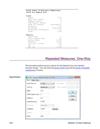 Repeated Measures, One-Way
This procedure performs power analysis for the balanced one-way repeated
measures design. You can study the power of the F test and the power of multiple
comparisons of means.
Specification
Study Power of Multiple Comparisons
Solve for Sample Size
Given
Alpha 0.05
Main Plot Levels 4
Subplot Levels 3
Sub-Subplot Levels 2
Term of Interest Sub-Subplot
SD(Error) 1.0
MC Method Tukey HSD
Detectable Difference 0.8
Power 0.80
Results
Replicates 3
Total Sample Size 72
Actual Power 0.903
SE(diff) 0.236
Critical T Value 2.06
DF 24
NCP (δ) 3.394
410 Statistix 10 User’s Manual
 