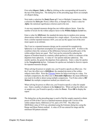 First select Report, Table, or Plot by clicking on the corresponding tab located at
the top of the dialog box. The dialog box on the preceding page shows an example
of a Report dialog.
Next make a selection for Study Power of: F test or Multiple Comparisons. Make
a selection for Solve for: Power, Effect Size, or Sample Size. Enter a value for
Alpha: the statistical significance criterion used in the test.
A one-way repeated measures design has one within-subjects factor. Enter the
number of levels for the within-subjects factor in the Within-Subjects Levels box.
Enter a value for SD(Error): the standard deviation due to random error among
observations within the same treatment for a single subject. If you have the results
from a similar repeated measures AOV, you can use the square root of the error
mean square as an estimate.
The F test in a repeated measures design can be corrected for nonsphericity.
Sphericity is an important assumption of a repeated measures AOV. It refers to the
condition where the variances of the differences between all possible pairs of the
within-subject factor are equal. The F test can be corrected by reducing the
degrees of freedom based on a statistic called epsilon (ε), which is a measure of the
departure from sphericity. A value of 1 for epsilon indicates sphericity. The
smaller epsilon, the greater the departure from sphericity. Enter a value for epsilon
in the Nonsphericity (ε) box. Estimates for epsilon are included in Statistix reports
for repeated measures designs.
When solving for power or sample size, you’ll need to specify an effect size. For
the F test, the effect size is SD(Effect): the standard deviation of the within-
subjects main effect. Press the Estimate button for help at arriving at a value. For
multiple comparisons, the effect size is Detectable Difference: the mean difference
you want to be able to detect using multiple comparisons. You’ll also select a MC
Method: the multiple comparison method you intend to use.
When solving for power or effect size, you’ll need to specify a value for sample
size. Enter a number of subjects in the Subjects box. When solving for effect size
or sample size, you’ll need to specify a value for Power. Press OK to display the
report.
Example The dialog box on the preceding page is used to find the sample required to obtain
power of 0.80 of the F test in a repeated measures design with 3 levels of the
within-subject factor, SD(Error) or 9.6, and ε of 0.7785. The effect size
SD(Within) value of 10.0 was calculated using the Estimate dialog box using the
Range and Mean Pattern method. A value of 20 was entered for range and the
minimum SD pattern selected.
Chapter 16, Power Analysis 411
 