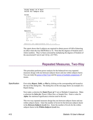 The report shows that 8 subjects are required to obtain power of 0.80 of detecting
an effect when the true SD(Within) is 10. Note that the degrees of freedom aren’t
whole numbers. They’ve been corrected by multiplying the degrees of freedom of
the uncorrected F test (2 and 14) by ε (0.7785).
Repeated Measures, Two-Way
This procedure performs power analysis for the balanced two-way repeated
measures design with one between-subjects factor and one within-subjects factor.
You can study the power of the F test and the power of multiple comparisons of
means.
Specification First select Report, Table, or Plot by clicking on the corresponding tab located at
the top of the dialog box. The dialog box on the next page shows an example of a
Report dialog.
Next make a selection for Study Power of: F test or Multiple Comparisons. Make
a selection for Solve for: Power, Effect Size, or Sample Size. Enter a value for
Alpha: the statistical significance criterion used in the test.
This two-way repeated measures design has one between-subjects factor and one
within-subjects factor. Enter the number of levels for the between-subjects factor
in the Between-Subjects Levels box. Enter the number of levels for the within-
subjects factor in the Within-Subjects Levels box.
Study Power of F Test
Solve for Sample Size
Given
Alpha 0.05
Within-Subject Levels 3
SD(Error) 9.6
Nonsphericity (ε) 0.7785
Range 20
Pattern Minimum SD
SD(Within) 10
Power 0.80
Results
Subjects 8
Total Observations 24
Actual Power 0.862
Critical F Value 4.28
DF 1.6,10.9
NCP (λ) 13.52
Results are approximate for ε < 1.0.
412 Statistix 10 User’s Manual
 
