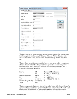 There are three terms in the two-way repeated measures design that you may want
to estimate power for: Between, Within, and Between(Within. You can only
analyze one term at a time. Select a term from the Term of Interest drop-down
list.
The two-factor repeated measures design has two error terms and two components
of error. Consider the table of expected mean squares for a balanced repeated
measures design with s subjects, a levels for between-subjects factor A, and b
levels for within-subjects factor B.
Source DF Expected Mean Square
AS i
A a-1 σ + bσ + sbΣα /(a-1)
2 2 2
AS
Error(A(Subjects) a(s-1) σ + bσ
2 2
j
B b-1 σ + asΣβ /(b-1)
2 2
ij
A(B (a-1)(b-1) σ + sΣΣ(αβ) /(a-1)(b-1)
2 2
Error(A(Subjects(B) a(s-1)(b-1) σ2
Total asb-1
AS AS
The two components of error are denoted σ and σ in the table above. Since σ
2 2 2
appears in the expected mean square for the between-subjects factor A, you’ll need
to provide an estimate for it for evaluate power for the between-subjects main
Chapter 16, Power Analysis 413
 
