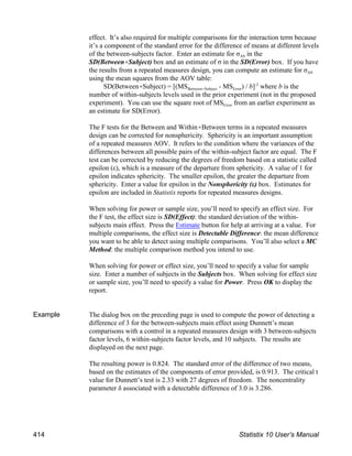 effect. It’s also required for multiple comparisons for the interaction term because
it’s a component of the standard error for the difference of means at different levels
AS
of the between-subjects factor. Enter an estimate for σ in the
SD(Between(Subject) box and an estimate of σ in the SD(Error) box. If you have
AS
the results from a repeated measures design, you can compute an estimate for σ
using the mean squares from the AOV table:
Between(Subject Error
SD(Between(Subject) = [(MS - MS ) / b] where b is the
-2
number of within-subjects levels used in the prior experiment (not in the proposed
Error
experiment). You can use the square root of MS from an earlier experiment as
an estimate for SD(Error).
The F tests for the Between and Within(Between terms in a repeated measures
design can be corrected for nonsphericity. Sphericity is an important assumption
of a repeated measures AOV. It refers to the condition where the variances of the
differences between all possible pairs of the within-subject factor are equal. The F
test can be corrected by reducing the degrees of freedom based on a statistic called
epsilon (ε), which is a measure of the departure from sphericity. A value of 1 for
epsilon indicates sphericity. The smaller epsilon, the greater the departure from
sphericity. Enter a value for epsilon in the Nonsphericity (ε) box. Estimates for
epsilon are included in Statistix reports for repeated measures designs.
When solving for power or sample size, you’ll need to specify an effect size. For
the F test, the effect size is SD(Effect): the standard deviation of the within-
subjects main effect. Press the Estimate button for help at arriving at a value. For
multiple comparisons, the effect size is Detectable Difference: the mean difference
you want to be able to detect using multiple comparisons. You’ll also select a MC
Method: the multiple comparison method you intend to use.
When solving for power or effect size, you’ll need to specify a value for sample
size. Enter a number of subjects in the Subjects box. When solving for effect size
or sample size, you’ll need to specify a value for Power. Press OK to display the
report.
Example The dialog box on the preceding page is used to compute the power of detecting a
difference of 3 for the between-subjects main effect using Dunnett’s mean
comparisons with a control in a repeated measures design with 3 between-subjects
factor levels, 6 within-subjects factor levels, and 10 subjects. The results are
displayed on the next page.
The resulting power is 0.824. The standard error of the difference of two means,
based on the estimates of the components of error provided, is 0.913. The critical t
value for Dunnett’s test is 2.33 with 27 degrees of freedom. The noncentrality
parameter δ associated with a detectable difference of 3.0 is 3.286.
414 Statistix 10 User’s Manual
 