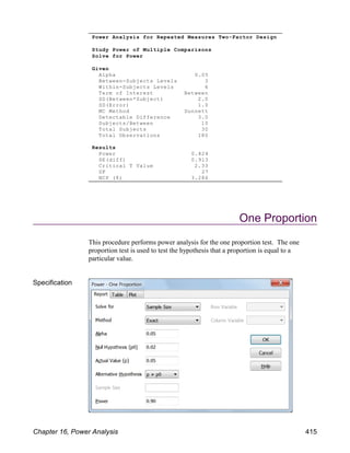 One Proportion
This procedure performs power analysis for the one proportion test. The one
proportion test is used to test the hypothesis that a proportion is equal to a
particular value.
Specification
Power Analysis for Repeated Measures Two-Factor Design
Study Power of Multiple Comparisons
Solve for Power
Given
Alpha 0.05
Between-Subjects Levels 3
Within-Subjects Levels 6
Term of Interest Between
SD(Between*Subject) 2.0
SD(Error) 1.0
MC Method Dunnett
Detectable Difference 3.0
Subjects/Between 10
Total Subjects 30
Total Observations 180
Results
Power 0.824
SE(diff) 0.913
Critical T Value 2.33
DF 27
NCP (δ) 3.286
Chapter 16, Power Analysis 415
 