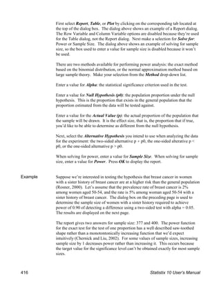 First select Report, Table, or Plot by clicking on the corresponding tab located at
the top of the dialog box. The dialog above shows an example of a Report dialog.
The Row Variable and Column Variable options are disabled because they’re used
for the Table dialog, not the Report dialog. Next make a selection for Solve for:
Power or Sample Size. The dialog above shows an example of solving for sample
size, so the box used to enter a value for sample size is disabled because it won’t
be used.
There are two methods available for performing power analysis: the exact method
based on the binomial distribution, or the normal approximation method based on
large sample theory. Make your selection from the Method drop-down list.
Enter a value for Alpha: the statistical significance criterion used in the test.
Enter a value for Null Hypothesis (p0): the population proportion under the null
hypothesis. This is the proportion that exists in the general population that the
proportion estimated from the data will be tested against.
Enter a value for the Actual Value (p): the actual proportion of the population that
the sample will be drawn. It is the effect size, that is, the proportion that if true,
you’d like to be able to determine as different from the null hypothesis.
Next, select the Alternative Hypothesis you intend to use when analyzing the data
for the experiment: the two-sided alternative p p0, the one-sided alterative p <
p0, or the one-sided alternative p > p0.
When solving for power, enter a value for Sample Size. When solving for sample
size, enter a value for Power. Press OK to display the report.
Example Suppose we’re interested in testing the hypothesis that breast cancer in women
with a sister history of breast cancer are at a higher risk than the general population
(Rosner, 2000). Let’s assume that the prevalence rate of breast cancer is 2%
among women aged 50-54, and the rate is 5% among woman aged 50-54 with a
sister history of breast cancer. The dialog box on the preceding page is used to
determine the sample size of women with a sister history required to achieve
power of 0.90 of detecting a difference using a two-sided test with alpha = 0.05.
The results are displayed on the next page.
The report gives two answers for sample size: 377 and 400. The power function
for the exact test for the test of one proportion has a well described saw-toothed
shape rather than a monotontonically increasing function that we’d expect
intuitively (Chernick and Liu, 2002). For some values of sample sizes, increasing
sample size by 1 decreases power rather than increasing it. This occurs because
the target value for the significance level can’t be obtained exactly for most sample
sizes.
416 Statistix 10 User’s Manual
 