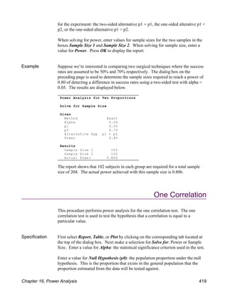 for the experiment: the two-sided alternative p1 p1, the one-sided alterative p1 <
p2, or the one-sided alternative p1 > p2.
When solving for power, enter values for sample sizes for the two samples in the
boxes Sample Size 1 and Sample Size 2. When solving for sample size, enter a
value for Power. Press OK to display the report.
Example Suppose we’re interested in comparing two surgical techniques where the success
rates are assumed to be 50% and 70% respectively. The dialog box on the
preceding page is used to determine the sample sizes required to reach a power of
0.80 of detecting a difference in success rates using a two-sided test with alpha =
0.05. The results are displayed below.
The report shows that 102 subjects in each group are required for a total sample
size of 204. The actual power achieved with this sample size is 0.806.
One Correlation
This procedure performs power analysis for the one correlation test. The one
correlation test is used to test the hypothesis that a correlation is equal to a
particular value.
Specification First select Report, Table, or Plot by clicking on the corresponding tab located at
the top of the dialog box. Next make a selection for Solve for: Power or Sample
Size. Enter a value for Alpha: the statistical significance criterion used in the test.
Enter a value for Null Hypothesis (ρ0): the population proportion under the null
hypothesis. This is the proportion that exists in the general population that the
proportion estimated from the data will be tested against.
Power Analysis for Two Proportions
Solve for Sample Size
Given
Method Exact
Alpha 0.05
p1 0.50
p2 0.70
Alternative Hyp p1 p2
Power 0.80
Results
Sample Size 1 102
Sample Size 2 102
Actual Power 0.806
Chapter 16, Power Analysis 419
 