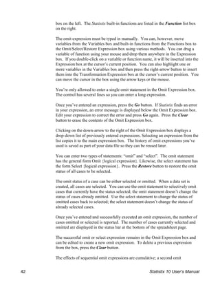 box on the left. The Statistix built-in functions are listed in the Function list box
on the right.
The omit expression must be typed in manually. You can, however, move
variables from the Variables box and built-in functions from the Functions box to
the Omit/Select/Restore Expression box using various methods. You can drag a
variable of function using your mouse and drop them anywhere in the Expression
box. If you double-click on a variable or function name, it will be inserted into the
Expression box at the cursor’s current position. You can also highlight one or
more variables in the Variables box and then press the right-arrow button to insert
them into the Transformation Expression box at the cursor’s current position. You
can move the cursor in the box using the arrow keys or the mouse.
You’re only allowed to enter a single omit statement in the Omit Expression box.
The control has several lines so you can enter a long expression.
Once you’ve entered an expression, press the Go button. If Statistix finds an error
in your expression, an error message is displayed below the Omit Expression box.
Edit your expression to correct the error and press Go again. Press the Clear
button to erase the contents of the Omit Expression box.
Clicking on the down-arrow to the right of the Omit Expression box displays a
drop-down list of previously entered expressions. Selecting an expression from the
list copies it to the main expression box. The history of omit expressions you’ve
used is saved as part of your data file so they can be reused later.
You can enter two types of statements: “omit” and “select”. The omit statement
has the general form Omit {logical expression}. Likewise, the select statement has
the form Select {logical expression}. Press the Restore button to restore the omit
status of all cases to be selected.
The omit status of a case can be either selected or omitted. When a data set is
created, all cases are selected. You can use the omit statement to selectively omit
cases that currently have the status selected; the omit statement doesn’t change the
status of cases already omitted. Use the select statement to change the status of
omitted cases back to selected; the select statement doesn’t change the status of
already selected cases.
Once you’ve entered and successfully executed an omit expression, the number of
cases omitted or selected is reported. The number of cases currently selected and
omitted are displayed in the status bar at the bottom of the spreadsheet page.
The successful omit or select expression remains in the Omit Expression box and
can be edited to create a new omit expression. To delete a previous expression
from the box, press the Clear button.
The effects of sequential omit expressions are cumulative; a second omit
42 Statistix 10 User’s Manual
 