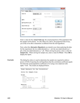 Enter a value for the Actual Value (ρ): the actual proportion of the population that
the sample will be drawn. It is the effect size, that is, the proportion that if true,
you’d like to be able to determine as different from the null hypothesis.
Next, select the Alternative Hypothesis you intend to use when analyzing the data
for the experiment: the two-sided alternative ρ ρ0, the one-sided alterative p <
p0, or the one-sided alternative ρ > ρ0. When solving for power, enter a value for
Sample Size. When solving for sample size, enter a value for Power. Press OK to
display the report.
Example The dialog box above is used to determine the sample size required to achieve
power of 0.80 of rejecting the null hypothesis that the correlation coefficient equals
0.0 when the actual population coefficient is 0.2 using a two-sided test with
alpha = 0.05. The results are displayed below.
Power Analysis for One Correlation
Solve for Sample Size
Given
Alpha 0.05
Null Hypothesis (ρ0) 0.00
Actual Value (ρ) 0.20
Alternative Hyp ρ ρ0
Power 0.80
Results
Sample Size 193
Actual Power 0.800
420 Statistix 10 User’s Manual
 