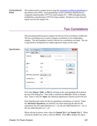 Computational
Notes
The method used to compute power using the correlation coefficient distribution is
described in Zar (1999). Exact probabilities for the correlation distribution are
computed using Guenther (1977) for small samples (N # 1000) and approximate
probabilities using Kraemer (1973) for large samples. Results are exact when ρ0
equals zero for any sample size.
Two Correlations
This procedure performs power analysis for the test of two correlation coefficients.
The two correlations test is used to compare correlations in two independent
samples. The null hypothesis tested is that the two correlations are equal. The test
is equivalent to testing that two simple regression slopes are the same.
Specification
First select Report, Table, or Plot by clicking on the corresponding tab located at
the top of the dialog box. Next make a selection for Solve for: Power or Sample
Size. Enter a value for Alpha: the statistical significance criterion used in the test.
Enter hypothesized values for the two population correlations, ρ1 and ρ2. Select
the Alternative Hypothesis you intend to use when analyzing the data for the
experiment: the two-sided alternative ρ1 ρ2, the one-sided alterative ρ1 < ρ2, or
the one-sided alternative ρ1 > ρ2.
When solving for power, enter values for Sample Size 1 and Sample Size 2. When
solving for sample size, enter a value for Power. Press OK to display the report.
Chapter 16, Power Analysis 421
 