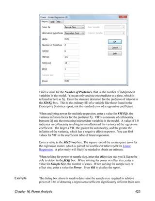 Enter a value for the Number of Predictors, that is, the number of independent
variables in the model. You can only analyze one predictor at a time, which is
referred to here as Xj. Enter the standard deviation for the predictor of interest in
the SD(Xj) box. This is the ordinary SD of a variable like those found in the
Descriptive Statistics report, not the standard error of a regression coefficient.
When analyzing power for multiple regression, enter a value for VIF(Xj), the
variance inflation factor for the predictor Xj. VIF is a measure of collinearity
between Xj and the remaining independent variables in the model. A value of 1.0
indicates no collinearity resulting in no inflation of the variance of the regression
coefficient. The larger a VIF, the greater the collinearity, and the greater the
inflation of the variance, which has a negative effect on power. You can find
values for VIF in the coefficient table of linear regression.
Enter a value in the SD(Error) box: The square root of the mean square error for
the regression model, which is part of the coefficient table report for Linear
Regression. A pilot study will likely be needed to obtain an estimate.
When solving for power or sample size, enter the effect size that you’d like to be
able to detect in the β(Xj) box. When solving for power or effect size, enter a
value for Sample Size, the number of cases. When solving for sample size or
effect size, enter a value for Power. Press OK to display the report.
Example The dialog box above is used to determine the sample size required to achieve
power of 0.80 of detecting a regression coefficient significantly different from zero
Chapter 16, Power Analysis 423
 