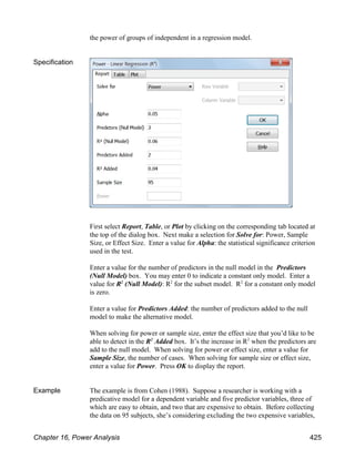 the power of groups of independent in a regression model.
Specification
First select Report, Table, or Plot by clicking on the corresponding tab located at
the top of the dialog box. Next make a selection for Solve for: Power, Sample
Size, or Effect Size. Enter a value for Alpha: the statistical significance criterion
used in the test.
Enter a value for the number of predictors in the null model in the Predictors
(Null Model) box. You may enter 0 to indicate a constant only model. Enter a
value for R (Null Model): R for the subset model. R for a constant only model
2 2 2
is zero.
Enter a value for Predictors Added: the number of predictors added to the null
model to make the alternative model.
When solving for power or sample size, enter the effect size that you’d like to be
able to detect in the R Added box. It’s the increase in R when the predictors are
2 2
add to the null model. When solving for power or effect size, enter a value for
Sample Size, the number of cases. When solving for sample size or effect size,
enter a value for Power. Press OK to display the report.
Example The example is from Cohen (1988). Suppose a researcher is working with a
predicative model for a dependent variable and five predictor variables, three of
which are easy to obtain, and two that are expensive to obtain. Before collecting
the data on 95 subjects, she’s considering excluding the two expensive variables,
Chapter 16, Power Analysis 425
 