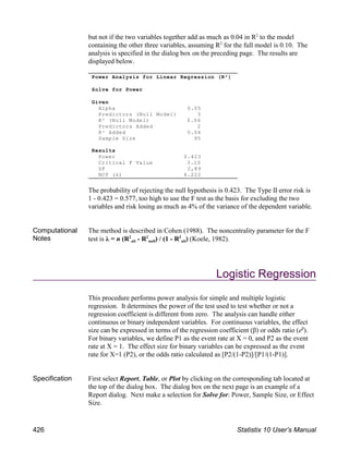 but not if the two variables together add as much as 0.04 in R to the model
2
containing the other three variables, assuming R for the full model is 0.10. The
2
analysis is specified in the dialog box on the preceding page. The results are
displayed below.
The probability of rejecting the null hypothesis is 0.423. The Type II error risk is
1 - 0.423 = 0.577, too high to use the F test as the basis for excluding the two
variables and risk losing as much as 4% of the variance of the dependent variable.
Computational
Notes
The method is described in Cohen (1988). The noncentrality parameter for the F
alt null alt
test is λ = n (R - R ) / (1 - R ) (Koele, 1982).
2 2 2
Logistic Regression
This procedure performs power analysis for simple and multiple logistic
regression. It determines the power of the test used to test whether or not a
regression coefficient is different from zero. The analysis can handle either
continuous or binary independent variables. For continuous variables, the effect
size can be expressed in terms of the regression coefficient (β) or odds ratio (e ).
β
For binary variables, we define P1 as the event rate at X = 0, and P2 as the event
rate at X = 1. The effect size for binary variables can be expressed as the event
rate for X=1 (P2), or the odds ratio calculated as [P2/(1-P2)]/[P1/(1-P1)].
Specification First select Report, Table, or Plot by clicking on the corresponding tab located at
the top of the dialog box. The dialog box on the next page is an example of a
Report dialog. Next make a selection for Solve for: Power, Sample Size, or Effect
Size.
Power Analysis for Linear Regression (R²)
Solve for Power
Given
Alpha 0.05
Predictors (Null Model) 3
R² (Null Model) 0.06
Predictors Added 2
R² Added 0.04
Sample Size 95
Results
Power 0.423
Critical F Value 3.10
DF 2,89
NCP (λ) 4.222
426 Statistix 10 User’s Manual
 