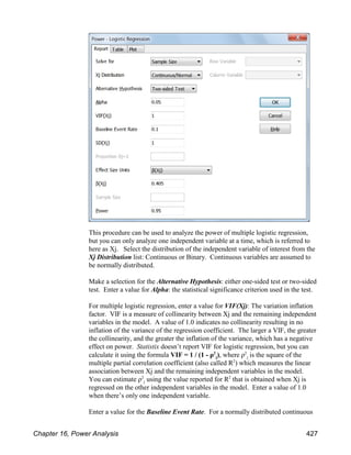 This procedure can be used to analyze the power of multiple logistic regression,
but you can only analyze one independent variable at a time, which is referred to
here as Xj. Select the distribution of the independent variable of interest from the
Xj Distribution list: Continuous or Binary. Continuous variables are assumed to
be normally distributed.
Make a selection for the Alternative Hypothesis: either one-sided test or two-sided
test. Enter a value for Alpha: the statistical significance criterion used in the test.
For multiple logistic regression, enter a value for VIF(Xj): The variation inflation
factor. VIF is a measure of collinearity between Xj and the remaining independent
variables in the model. A value of 1.0 indicates no collinearity resulting in no
inflation of the variance of the regression coefficient. The larger a VIF, the greater
the collinearity, and the greater the inflation of the variance, which has a negative
effect on power. Statistix doesn’t report VIF for logistic regression, but you can
j
j
calculate it using the formula VIF = 1 / (1 - ρ ), where ρ is the square of the
2 2
multiple partial correlation coefficient (also called R ) which measures the linear
2
association between Xj and the remaining independent variables in the model.
j
You can estimate ρ using the value reported for R that is obtained when Xj is
2 2
regressed on the other independent variables in the model. Enter a value of 1.0
when there’s only one independent variable.
Enter a value for the Baseline Event Rate. For a normally distributed continuous
Chapter 16, Power Analysis 427
 