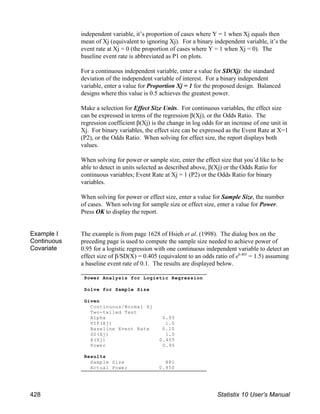 independent variable, it’s proportion of cases where Y = 1 when Xj equals then
mean of Xj (equivalent to ignoring Xj). For a binary independent variable, it’s the
event rate at Xj = 0 (the proportion of cases where Y = 1 when Xj = 0). The
baseline event rate is abbreviated as P1 on plots.
For a continuous independent variable, enter a value for SD(Xj): the standard
deviation of the independent variable of interest. For a binary independent
variable, enter a value for Proportion Xj = 1 for the proposed design. Balanced
designs where this value is 0.5 achieves the greatest power.
Make a selection for Effect Size Units. For continuous variables, the effect size
can be expressed in terms of the regression β(Xj), or the Odds Ratio. The
regression coefficient β(Xj) is the change in log odds for an increase of one unit in
Xj. For binary variables, the effect size can be expressed as the Event Rate at X=1
(P2), or the Odds Ratio. When solving for effect size, the report displays both
values.
When solving for power or sample size, enter the effect size that you’d like to be
able to detect in units selected as described above, β(Xj) or the Odds Ratio for
continuous variables; Event Rate at Xj = 1 (P2) or the Odds Ratio for binary
variables.
When solving for power or effect size, enter a value for Sample Size, the number
of cases. When solving for sample size or effect size, enter a value for Power.
Press OK to display the report.
Example I
Continuous
Covariate
The example is from page 1628 of Hsieh et al. (1998). The dialog box on the
preceding page is used to compute the sample size needed to achieve power of
0.95 for a logistic regression with one continuous independent variable to detect an
effect size of β/SD(X) = 0.405 (equivalent to an odds ratio of e = 1.5) assuming
0.405
a baseline event rate of 0.1. The results are displayed below.
Power Analysis for Logistic Regression
Solve for Sample Size
Given
Continuous/Normal Xj
Two-tailed Test
Alpha 0.05
VIF(Xj) 1.0
Baseline Event Rate 0.10
SD(Xj) 1.0
β(Xj) 0.405
Power 0.95
Results
Sample Size 881
Actual Power 0.950
428 Statistix 10 User’s Manual
 