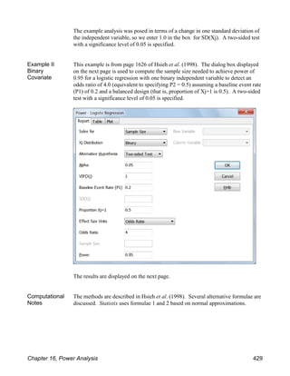 The example analysis was posed in terms of a change in one standard deviation of
the independent variable, so we enter 1.0 in the box for SD(Xj). A two-sided test
with a significance level of 0.05 is specified.
Example II
Binary
Covariate
This example is from page 1626 of Hsieh et al. (1998). The dialog box displayed
on the next page is used to compute the sample size needed to achieve power of
0.95 for a logistic regression with one binary independent variable to detect an
odds ratio of 4.0 (equivalent to specifying P2 = 0.5) assuming a baseline event rate
(P1) of 0.2 and a balanced design (that is, proportion of Xj=1 is 0.5). A two-sided
test with a significance level of 0.05 is specified.
The results are displayed on the next page.
Computational
Notes
The methods are described in Hsieh et al. (1998). Several alternative formulae are
discussed. Statistix uses formulae 1 and 2 based on normal approximations.
Chapter 16, Power Analysis 429
 