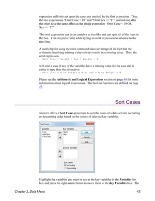 expression will only act upon the cases not omitted by the first expression. Thus,
the two expressions “Omit Conc < 10” and “Omit Sex <> ‘F’” entered one after
the other have the same effect as the single expression “Omit Conc < 10 OR
Sex <> ‘F’”.
The omit expression can be as complex as you like and can span all of the lines in
the box. You can press Enter while typing an omit expression to advance to the
next line.
A useful tip for using the omit command takes advantage of the fact that the
arithmetic involving missing values always results in a missing value. Thus, the
omit expression
Omit Conc + Height + Sex + Weight = M
will omit a case if any of the variables have a missing value for the case and is
easier to type than the alternative:
Omit Conc = M or Height = M or Sex = M or Weight = M
Please see the Arithmetic and Logical Expressions section on page 49 for more
information about logical expressions. The built-in functions are defined on page
53.
Sort Cases
Statistix offers a Sort Cases procedure to sort the cases of a data set into ascending
or descending order based on the values of selected key variables.
Highlight the variables you want to use as the key variables in the Variables list
box and press the right-arrow button to move them to the Key Variables box. The
Chapter 2, Data Menu 43
 