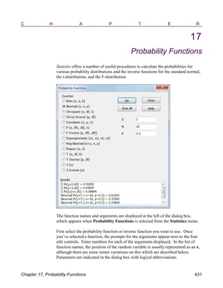 C H A P T E R
17
Probability Functions
Statistix offers a number of useful procedures to calculate the probabilities for
various probability distributions and the inverse functions for the standard normal,
the t-distribution, and the F-distribution.
The function names and arguments are displayed at the left of the dialog box,
which appears when Probability Functions is selected from the Statistics menu.
First select the probability function or inverse function you want to use. Once
you’ve selected a function, the prompts for the arguments appear next to the four
edit controls. Enter numbers for each of the arguments displayed. In the list of
function names, the position of the random variable is usually represented as an x,
although there are some minor variations on this which are described below.
Parameters are indicated in the dialog box with logical abbreviations.
Chapter 17, Probability Functions 431
 