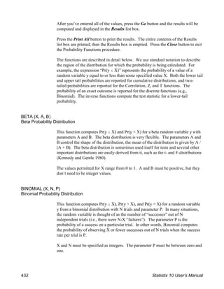 After you’ve entered all of the values, press the Go button and the results will be
computed and displayed in the Results list box.
Press the Print All button to print the results. The entire contents of the Results
list box are printed, then the Results box is emptied. Press the Close button to exit
the Probability Functions procedure.
The functions are described in detail below. We use standard notation to describe
the region of the distribution for which the probability is being calculated. For
example, the expression “Pr(y # X)” represents the probability of a value of a
random variable y equal to or less than some specified value X. Both the lower tail
and upper tail probabilities are reported for cumulative distributions, and two-
tailed probabilities are reported for the Correlation, Z, and T functions. The
probability of an exact outcome is reported for the discrete functions (e.g.,
Binomial). The inverse functions compute the test statistic for a lower-tail
probability.
BETA (X, A, B)
Beta Probability Distribution
This function computes Pr(y # X) and Pr(y > X) for a beta random variable y with
parameters A and B. The beta distribution is very flexible. The parameters A and
B control the shape of the distribution, the mean of the distribution is given by A /
(A + B). The beta distribution is sometimes used itself for tests and several other
important distributions are easily derived from it, such as the t- and F-distributions
(Kennedy and Gentle 1980).
The values permitted for X range from 0 to 1. A and B must be positive, but they
don’t need to be integer values.
BINOMIAL (X, N, P)
Binomial Probability Distribution
This function computes Pr(y # X), Pr(y > X), and Pr(y = X) for a random variable
y from a binomial distribution with N trials and parameter P. In many situations,
the random variable is thought of as the number of “successes” out of N
independent trials (i.e., there were N-X “failures”). The parameter P is the
probability of a success on a particular trial. In other words, Binomial computes
the probability of observing X or fewer successes out of N trials when the success
rate per trial is P.
X and N must be specified as integers. The parameter P must be between zero and
one.
432 Statistix 10 User’s Manual
 