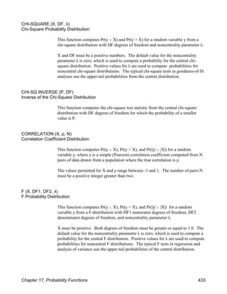 CHI-SQUARE (X, DF, λ)
Chi-Square Probability Distribution
This function computes Pr(y # X) and Pr(y > X) for a random variable y from a
chi-square distribution with DF degrees of freedom and noncentrality parameter λ.
X and DF must be a positive numbers. The default value for the noncentrality
parameter λ is zero, which is used to compute a probability for the central chi-
square distribution. Positive values for λ are used to compute probabilities for
noncentral chi-square distributions. The typical chi-square tests in goodness-of-fit
analyses use the upper-tail probabilities from the central distribution.
CHI-SQ INVERSE (P, DF)
Inverse of the Chi-Square Distribution
This function computes the chi-square test statistic from the central chi-square
distribution with DF degrees of freedom for which the probability of a smaller
value is P.
CORRELATION (X, ρ, N)
Correlation Coefficient Distribution
This function computes Pr(y # X), Pr(y > X), and Pr(|y| $ |X|) for a random
variable y, where y is a simple (Pearson) correlation coefficient computed from N
pairs of data drawn from a population where the true correlation is ρ.
The values permitted for X and ρ range between -1 and 1. The number of pairs N
must be a positive integer greater than two.
F (X, DF1, DF2, λ)
F Probability Distribution
This function computes Pr(y # X), Pr(y > X), and Pr(|y| $ |X|) for a random
variable y from a F-distribution with DF1 numerator degrees of freedom, DF2
denominator degrees of freedom, and noncentrality parameter λ.
X must be positive. Both degrees of freedom must be greater or equal to 1.0. The
default value for the noncentrality parameter λ is zero, which is used to compute a
probability for the central F distribution. Positive values for λ are used to compute
probabilities for noncentral F distributions. The typical F tests in regression and
analysis of variance use the upper-tail probabilities of the central distribution.
Chapter 17, Probability Functions 433
 