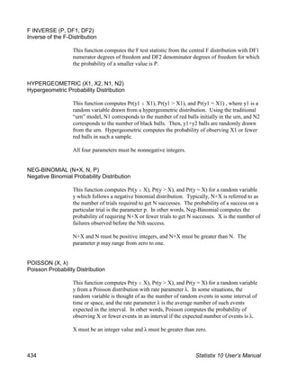 F INVERSE (P, DF1, DF2)
Inverse of the F-Distribution
This function computes the F test statistic from the central F distribution with DF1
numerator degrees of freedom and DF2 denominator degrees of freedom for which
the probability of a smaller value is P.
HYPERGEOMETRIC (X1, X2, N1, N2)
Hypergeometric Probability Distribution
This function computes Pr(y1 # X1), Pr(y1 > X1), and Pr(y1 = X1) , where y1 is a
random variable drawn from a hypergeometric distribution. Using the traditional
“urn” model, N1 corresponds to the number of red balls initially in the urn, and N2
corresponds to the number of black balls. Then, y1+y2 balls are randomly drawn
from the urn. Hypergeometric computes the probability of observing X1 or fewer
red balls in such a sample.
All four parameters must be nonnegative integers.
NEG-BINOMIAL (N+X, N, P)
Negative Binomial Probability Distribution
This function computes Pr(y # X), Pr(y > X), and Pr(y = X) for a random variable
y which follows a negative binomial distribution. Typically, N+X is referred to as
the number of trials required to get N successes. The probability of a success on a
particular trial is the parameter p. In other words, Neg-Binomial computes the
probability of requiring N+X or fewer trials to get N successes. X is the number of
failures observed before the Nth success.
N+X and N must be positive integers, and N+X must be greater than N. The
parameter p may range from zero to one.
POISSON (X, λ)
Poisson Probability Distribution
This function computes Pr(y # X), Pr(y > X), and Pr(y = X) for a random variable
y from a Poisson distribution with rate parameter λ. In some situations, the
random variable is thought of as the number of random events in some interval of
time or space, and the rate parameter λ is the average number of such events
expected in the interval. In other words, Poisson computes the probability of
observing X or fewer events in an interval if the expected number of events is λ.
X must be an integer value and λ must be greater than zero.
434 Statistix 10 User’s Manual
 