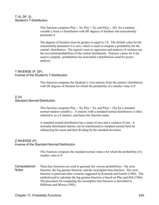 T (X, DF, δ)
Student’s T-Distribution
This function computes Pr(y # X), Pr(y > X), and Pr(|y| $ |X|) for a random
variable y from a t distribution with DF degrees of freedom and noncentrality
parameter δ.
The degrees of freedom must be greater or equal to 1.0. The default value for the
noncentrality parameter δ is zero, which is used to compute a probability for the
central t distribution. The typical t tests in regression and analysis of variance use
the two-tailed probabilities of the central distribution. Nonzero values for δ are
used to compute probabilities for noncentral t distributions used for power
analysis.
T INVERSE (P, DF)
Inverse of the Student’s T-Distribution
This function computes the Students’s t test statistic from the central t distribution
with DF degrees of freedom for which the probability of a smaller value is P.
Z (X)
Standard Normal Distribution
This function computes Pr(y # X), Pr(y > X), and Pr(|y| $ |X|) for a standard
normal random variable y. A statistic with a standard normal distribution is often
referred to as a Z statistic, and hence the function name.
A standard normal distribution has a mean of zero and a variance of one. A
normally distributed statistic can be transformed to standard normal form by
subtracting the mean and then dividing by the standard deviation.
Z INVERSE (P)
Inverse of the Standard Normal Distribution
This function computes the standard normal value z for which the probability of a
smaller value is P.
Computational
Notes
Three key functions are used to generate the various probabilities—the error
function, the log gamma function, and the incomplete beta function. The error
function is patterned after a routine suggested by Kennedy and Gentle (1980). The
method used to calculate the log gamma function is based on Pike and Hill (1966).
The procedure for computing the incomplete beta function is described in
DiDinato and Morris (1992).
Chapter 17, Probability Functions 435
 