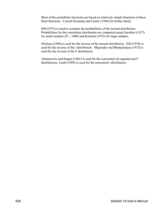 Most of the probability functions are based on relatively simple functions of these
three functions. Consult Kennedy and Gentle (1980) for further detail.
Hill (1973) is used to compute the probabilities of the normal distribution.
Probabilities for the correlation distribution are computed using Guenther (1977)
for small samples (N # 1000) and Kraemer (1973) for large samples.
Wichura (1988) is used for the inverse of the normal distribution. Hill (1970) is
used for the inverse of the t distribution. Majumder and Bhattacharjee (1973) is
used for the inverse of the F distribution.
Abramowitz and Stegun (1965) is used for the noncentral chi-squared and F
distributions. Lenth (1989) is used for the noncentral t distribution.
436 Statistix 10 User’s Manual
 