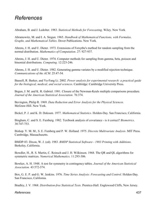 References
Abraham, B. and J. Ledolter. 1983. Statistical Methods for Forecasting. Wiley. New York.
Abramowitz, M. and I. A. Stegun. 1965. Handbook of Mathematical Functions, with Formulas,
Graphs, and Mathematical Tables. Dover Publications. New York.
Ahrens, J. H. and U. Dieter. 1973. Extensions of Forsythe's method for random sampling from the
normal distribution. Mathematics of Computation. 27: 927-937.
Ahrens, J. H. and U. Dieter. 1974. Computer methods for sampling from gamma, beta, poisson and
binomial distributions. Computing. 12:223-246.
Ahrens, J. H. and U. Dieter. 1982. Generating gamma variates by a modified rejection technique.
Communications of the ACM. 25:47-54.
Bausell, R. Barker, and Yu-Fang Li. 2002. Power analysis for experimental research: a practical guide
for the biological, medical, and social sciences. Cambridge: Cambridge University Press.
Begun, J. M. and K. R. Gabriel. 1981. Closure of the Newman-Keuls multiple comparisons procedure.
Journal of the American Statistical Association. 76:374.
Bevington, Philip R. 1969. Data Reduction and Error Analysis for the Physical Sciences.
McGraw-Hill. New York.
Bickel, P. J. and K. D. Doksum. 1977. Mathematical Statistics. Holden-Day. San Francisco, California.
Bingham, C. and S. E. Fienberg. 1982. Textbook analysis of covariance - is it correct? Biometrics.
38:747-753.
Bishop. Y. M. M., S. E. Fienberg and P. W. Holland. 1975. Discrete Multivariate Analysis. MIT Press.
Cambridge, Massachusetts.
BMDP-83. Dixon, W. J. (ed). 1983. BMDP Statistical Software - 1983 Printing with Additions.
Berkeley, California.
Bowdler, H., R. S. Martin, C. Reinsch and J. H. Wilkinson. 1968. The QR and QL algorithms for
symmetric matrices. Numerical Mathematics. 11:293-306.
Bowker, A. H. 1948. A test for symmetry in contingency tables. Journal of the American Statistical
Association. 43:572-574.
Box, G. E. P. and G. W. Jenkins. 1976. Time Series Analysis: Forecasting and Control. Holden-Day.
San Francisco, California.
Bradley, J. V. 1968. Distribution-free Statistical Tests. Prentice-Hall. Englewood Cliffs, New Jersey.
References 437
 