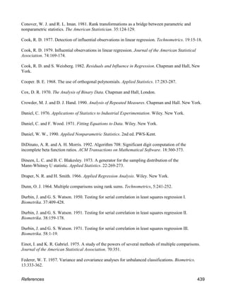 Conover, W. J. and R. L. Iman. 1981. Rank transformations as a bridge between parametric and
nonparametric statistics. The American Statistician. 35:124-129.
Cook, R. D. 1977. Detection of influential observations in linear regression. Technometrics. 19:15-18.
Cook, R. D. 1979. Influential observations in linear regression. Journal of the American Statistical
Association. 74:169-174.
Cook, R. D. and S. Weisberg. 1982. Residuals and Influence in Regression. Chapman and Hall, New
York.
Cooper. B. E. 1968. The use of orthogonal polynomials. Applied Statistics. 17:283-287.
Cox, D. R. 1970. The Analysis of Binary Data. Chapman and Hall, London.
Crowder, M. J. and D. J. Hand. 1990. Analysis of Repeated Measures. Chapman and Hall. New York.
Daniel, C. 1976. Applications of Statistics to Industrial Experimentation. Wiley. New York.
Daniel, C. and F. Wood. 1971. Fitting Equations to Data. Wiley. New York.
Daniel, W. W., 1990. Applied Nonparametric Statistics. 2nd ed. PWS-Kent.
DiDinato, A. R. and A. H. Morris. 1992. Algorithm 708: Significant digit computation of the
incomplete beta function ratios. ACM Transactions on Mathematical Software. 18:360-373.
Dineen, L. C. and B. C. Blakesley. 1973. A generator for the sampling distribution of the
Mann-Whitney U statistic. Applied Statistics. 22:269-273.
Draper, N. R. and H. Smith. 1966. Applied Regression Analysis. Wiley. New York.
Dunn, O. J. 1964. Multiple comparisons using rank sums. Technometrics, 5:241-252.
Durbin, J. and G. S. Watson. 1950. Testing for serial correlation in least squares regression I.
Biometrika. 37:409-428.
Durbin, J. and G. S. Watson. 1951. Testing for serial correlation in least squares regression II.
Biometrika. 38:159-178.
Durbin, J. and G. S. Watson. 1971. Testing for serial correlation in least squares regression III.
Biometrika. 58:1-19.
Einot, I. and K. R. Gabriel. 1975. A study of the powers of several methods of multiple comparisons.
Journal of the American Statistical Association. 70:351.
Federer, W. T. 1957. Variance and covariance analyses for unbalanced classifications. Biometrics.
13:333-362.
References 439
 