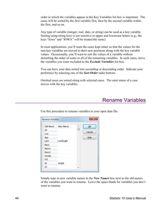 order in which the variables appear in the Key Variables list box is important. The
cases will be sorted by the first variable first, then by the second variable within
the first, and so on.
Any type of variable (integer, real, date, or string) can be used as a key variable.
Sorting using string keys is not sensitive to upper and lowercase letters (e.g., the
keys “Iowa” and “IOWA” will be treated the same).
In most applications, you’ll want the cases kept intact so that the values for the
non-key variables are moved to their new positions along with the key variable
values. Occasionally, you’ll want to sort the values of a variable without
disturbing the order of some or all of the remaining variables. In such cases, move
the variables you want excluded to the Exclude Variables list box.
You can have your data sorted into ascending or descending order. Indicate your
preference by selecting one of the Sort Order radio buttons.
Omitted cases are sorted along with selected cases. The omit status of a case
moves with the key variables.
Rename Variables
Use this procedure to rename variables in your open data file.
Simply type in new variable names in the New Names box next to the old names
of the variables you want to rename. Leave the space blank for variables you don’t
want to rename.
44 Statistix 10 User’s Manual
 