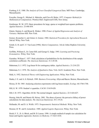 Fienberg, S. E. 1980. The Analysis of Cross Classified Categorical Data. MIT Press. Cambridge,
Massachusetts.
Forsythe, George E., Michael A. Malcolm, and Cleve B. Moler. 1977. Computer Methods for
Mathematical Computations. Prentice-Hall. Englewood Cliffs, New Jersey.
Gentleman, W. M. 1973. Basic procedures for large, sparse or weighted least squares problems.
Applied Statistics. 23:448-454.
Glantz, Stanton A. and Bryan K. Slinker. 1990. Primer of Applied Regression and Analysis of
Variance. McGraw-Hill. New York.
Gomez, Kwanchai A. and Arturo A. Gomez. 1984. Statistical Procedures for Agricultural Research.
2nd ed. Wiley. New York.
Golub, G. H. and C. F. Van Loan (1996). Matrix Computations. 3rd ed. Johns Hopkins University
Press.
Griffiths, William E., R. Carter Hill, and George G. Judge. 1993. Learning and Practicing
Econometrics. Wiley. New York.
Guenther, William C. 1977. Desk calculation of probabilities for the distribution of the sample
correlation coefficient. The American Statistician. 31:1:45-48.
Haberman, S. J. 1972. Log-linear fit for contingency tables. Applied Statistics. 21:218-225.
Haberman, S. J. 1978. The Analysis of Qualitative Data. Vols. I & II. Academic Press. New York.
Hald, A. 1952. Statistical Theory with Engineering Applications. Wiley. New York.
Hanke, J. E. and A. G. Reitsch. 1989. Business Forecasting. Allyn and Bacon. Boston, Massachusetts.
Heisey, D. M. 1985. Analyzing selection experiments with log-linear models. Ecology. 66:1744-1748.
Hill, G. W. 1970. Student’s t quantiles. CACM. 13:619-620.
Hill, I. D. 1973. Algorithm AS 66: The normal integral. Applied Statistics. 22:3:424-427.
Hoenig, John M. and Dennis M. Heisey. 2001. The abuse of power: the pervasive fallacy of power
calculations for data analysis. The American Statistician. 55:1:19-24.
Hollander, M. and D. A. Wolfe. 1973. Nonparametric Statistical Methods. Wiley. New York.
Hosmer, D. W. and S. Lemeshow. 1989. Applied Logistic Regression. Wiley. New York.
Hsieh, F. Y., D. A. Block, and M. D. Larsen. 1998. A simple method of sample size calculation for
linear and logistic regression. Statistics in Medicine. 17:1623-1634.
440 Statistix 10 User’s Manual
 