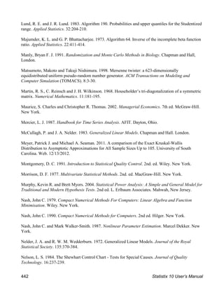 Lund, R. E. and J. R. Lund. 1983. Algorithm 190. Probabilities and upper quantiles for the Studentized
range. Applied Statistics. 32:204-210.
Majumder, K. L. and G. P. Bhattacharjee. 1973. Algorithm 64. Inverse of the incomplete beta function
ratio. Applied Statistics. 22:411-414.
Manly, Bryan F. J. 1991. Randomization and Monte Carlo Methods in Biology. Chapman and Hall,
London.
Matsumoto, Makoto and Takuji Nishimura. 1998. Mersenne twister: a 623-dimensionally
equidistributed uniform pseudo-random number generator. ACM Transactions on Modeling and
Computer Simulation (TOMACS). 8:3-30.
Martin, R. S., C. Reinsch and J. H. Wilkinson. 1968. Householder’s tri-diagonalization of a symmetric
matrix. Numerical Mathematics. 11:181-195.
Maurice, S. Charles and Christopher R. Thomas. 2002. Managerial Economics. 7th ed. McGraw-Hill.
New York.
Mercier, L. J. 1987. Handbook for Time Series Analysis. AFIT. Dayton, Ohio.
McCullagh, P. and J. A. Nelder. 1983. Generalized Linear Models. Chapman and Hall. London.
Meyer, Patrick J. and Michael A. Seaman. 2011. A comparison of the Exact Kruskal-Wallis
Distribution to Asymptotic Approximations for All Sample Sizes Up to 105. University of South
Carolina. Web. 12/13/2012.
Montgomery, D. C. 1991. Introduction to Statistical Quality Control. 2nd. ed. Wiley. New York.
Morrison, D. F. 1977. Multivariate Statistical Methods. 2nd. ed. MacGraw-Hill. New York.
Murphy, Kevin R. and Brett Myors. 2004. Statistical Power Analysis: A Simple and General Model for
Traditional and Modern Hypothesis Tests. 2nd ed. L. Erlbaum Associates. Mahwah, New Jersey.
Nash, John C. 1979. Compact Numerical Methods For Computers: Linear Algebra and Function
Minimisation. Wiley. New York.
Nash, John C. 1990. Compact Numerical Methods for Computers. 2nd ed. Hilger. New York.
Nash, John C. and Mark Walker-Smith. 1987. Nonlinear Parameter Estimation. Marcel Dekker. New
York.
Nelder, J. A. and R. W. M. Wedderburn. 1972. Generalized Linear Models. Journal of the Royal
Statistical Society. 135:370-384.
Nelson, L. S. 1984. The Shewhart Control Chart - Tests for Special Causes. Journal of Quality
Technology. 16:237-239.
442 Statistix 10 User’s Manual
 