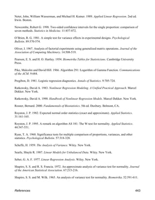 Neter, John, William Wasserman, and Michael H. Kutner. 1989. Applied Linear Regression. 2nd ed.
Irwin. Boston.
Newcombe, Robert G. 1998. Two-sided confidence intervals for the single proportion: comparison of
seven methods. Statistics in Medicine. 11:857-872.
O’Brien, R. G. 1981. A simple test for variance effects in experimental designs. Psychological
Bulletin. 89:570-574.
Oliver, I. 1967. Analysis of factorial experiments using generalized matrix operations. Journal of the
Association of Computing Machinery. 14:508-519.
Pearson, E. S. and H. O. Hartley. 1954. Biometrika Tables for Statisticians. Cambridge University
Press.
Pike, Malcolm and David Hill. 1966. Algorithm 291: Logarithm of Gamma Function. Communications
of the ACM. 9:684.
Pregibon, D. 1981. Logistic regression diagnostics. Annals of Statistics. 9:705-724.
Ratkowsky, David A. 1983. Nonlinear Regression Modeling. A Unified Practical Approach. Marcel
Dekker. New York.
Ratkowsky, David A. 1990. Handbook of Nonlinear Regression Models. Marcel Dekker. New York.
Rosner, Bernard. 2000. Fundamentals of Biostatistics. 5th ed. Duxbury. Belmont, CA.
Royston, J. P. 1982. Expected normal order statistics (exact and approximate). Applied Statistics.
31:161-165.
Royston, J. P. 1995. A remark on algorithm AS 181: The W-test for normality. Applied Statistics.
44:547-551.
Ryan, T. A. 1960. Significance tests for multiple comparison of proportions, variances, and other
statistics. Psychological Bulletin. 57:318-328.
Scheffe, H. 1959. The Analysis of Variance. Wiley. New York.
Searle, Shayle R. 1987. Linear Models for Unbalanced Data. Wiley. New York.
Seber, G. A. F. 1977. Linear Regression Analysis. Wiley. New York.
Shapiro, S. S. and R. S. Francia. 1972. An approximate analysis of variance test for normality. Journal
of the American Statistical Association. 67:215-216.
Shapiro, S. S. and M. Wilk. 1965. An analysis of variance test for normality. Biometrika. 52:591-611.
References 443
 