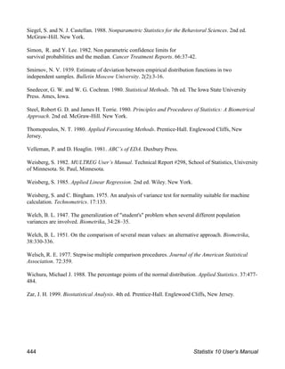 Siegel, S. and N. J. Castellan. 1988. Nonparametric Statistics for the Behavioral Sciences. 2nd ed.
McGraw-Hill. New York.
Simon, R. and Y. Lee. 1982. Non parametric confidence limits for
survival probabilities and the median. Cancer Treatment Reports. 66:37-42.
Smirnov, N. V. 1939. Estimate of deviation between empirical distribution functions in two
independent samples. Bulletin Moscow University. 2(2):3-16.
Snedecor, G. W. and W. G. Cochran. 1980. Statistical Methods. 7th ed. The Iowa State University
Press. Ames, Iowa.
Steel, Robert G. D. and James H. Torrie. 1980. Principles and Procedures of Statistics: A Biometrical
Approach. 2nd ed. McGraw-Hill. New York.
Thomopoulos, N. T. 1980. Applied Forecasting Methods. Prentice-Hall. Englewood Cliffs, New
Jersey.
Velleman, P. and D. Hoaglin. 1981. ABC’s of EDA. Duxbury Press.
Weisberg, S. 1982. MULTREG User’s Manual. Technical Report #298, School of Statistics, University
of Minnesota. St. Paul, Minnesota.
Weisberg, S. 1985. Applied Linear Regression. 2nd ed. Wiley. New York.
Weisberg, S. and C. Bingham. 1975. An analysis of variance test for normality suitable for machine
calculation. Technometrics. 17:133.
Welch, B. L. 1947. The generalization of "student's" problem when several different population
variances are involved. Biometrika, 34:28–35.
Welch, B. L. 1951. On the comparison of several mean values: an alternative approach. Biometrika,
38:330-336.
Welsch, R. E. 1977. Stepwise multiple comparison procedures. Journal of the American Statistical
Association. 72:359.
Wichura, Michael J. 1988. The percentage points of the normal distribution. Applied Statistics. 37:477-
484.
Zar, J. H. 1999. Biostatistical Analysis. 4th ed. Prentice-Hall. Englewood Cliffs, New Jersey.
444 Statistix 10 User’s Manual
 