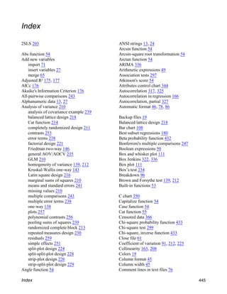 Index
2SLS 203
Abs function 54
Add new variables
import 71
insert variables 27
merge 65
Adjusted R² 175, 177
AICc 176
Akaike's Information Criterion 176
All-pairwise comparisons 243
Alphanumeric data 13, 27
Analysis of variance 210
analysis of covariance example 239
balanced lattice design 218
Cat function 214
completely randomized design 211
contrasts 253
error terms 238
factorial design 221
Friedman two-way 146
general AOV/AOCV 235
GLM 210
homogeneity of variance 139, 212
Kruskal-Wallis one-way 143
Latin square design 216
marginal sums of squares 210
means and standard errors 241
missing values 210
multiple comparisons 243
multiple error terms 238
one-way 138
plots 257
polynomial contrasts 256
pooling sums of squares 239
randomized complete block 213
repeated measures design 230
residuals 259
simple effects 251
split-plot design 224
split-split-plot design 228
strip-plot design 226
strip-split-plot design 229
Angle function 54
ANSI strings 13, 24
Arcsin function 54
Arcsin-square root transformation 54
Arctan function 54
ARIMA 336
Arithmetic expressions 49
Association tests 297
Atkinson's score 54
Attributes control chart 344
Autocorrelation 317, 325
Autocorrelation in regression 166
Autocorrelation, partial 327
Automatic format 46, 78, 86
Backup files 19
Balanced lattice design 218
Bar chart 108
Best subset regressions 180
Beta probability function 432
Bonferroni's multiple comparisons 247
Boolean expressions 50
Box and whisker plot 111
Box Jenkins 322, 336
Box plot 111
Box’s test 234
Breakdown 96
Brown and Forsythe test 139, 212
Built-in functions 53
C chart 350
Capitalize function 54
Case function 54
Cat function 55
Censored data 366
Chi-square probability function 433
Chi-square test 299
Chi-square, inverse function 433
Close file 61
Coefficient of variation 91, 212, 225
Collinearity 163, 208
Colors 19
Column format 45
Column width 45
Comment lines in text files 76
Index 445
 
